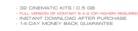 - 32 CINEMATIC KITS | 0.5 GB - FULL VERSION OF KONTAKT 6.4.2 (OR HIGHER) REQUIRED - INSTANT DOWNLOAD AFTER PURCHASE - 14-DAY MONEY BACK GUARANTEE