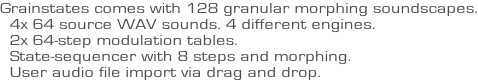 Grainstates comes with 128 granular morphing soundscapes.   4x 64 source WAV sounds. 4 different engines.   2x 64-step modulation tables.   State-sequencer with 8 steps and morphing.   User audio file import via drag and drop.