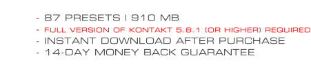 - 87 PRESETS | 910 MB - FULL VERSION OF KONTAKT 5.8.1 (OR HIGHER) REQUIRED - INSTANT DOWNLOAD AFTER PURCHASE - 14-DAY MONEY BACK GUARANTEE