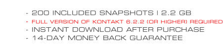 - 200 INCLUDED SNAPSHOTS | 2.2 GB - FULL VERSION OF KONTAKT 6.2.2 (OR HIGHER) REQUIRED - INSTANT DOWNLOAD AFTER PURCHASE - 14-DAY MONEY BACK GUARANTEE