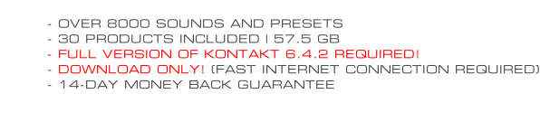 - OVER 8000 SOUNDS AND PRESETS - 30 PRODUCTS INCLUDED | 57.5 GB - FULL VERSION OF KONTAKT 6.4.2 REQUIRED! - DOWNLOAD ONLY! (FAST INTERNET CONNECTION REQUIRED) - 14-DAY MONEY BACK GUARANTEE