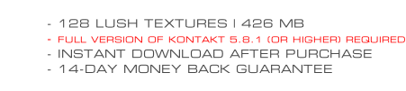 - 128 LUSH TEXTURES | 426 MB - FULL VERSION OF KONTAKT 5.8.1 (OR HIGHER) REQUIRED - INSTANT DOWNLOAD AFTER PURCHASE - 14-DAY MONEY BACK GUARANTEE